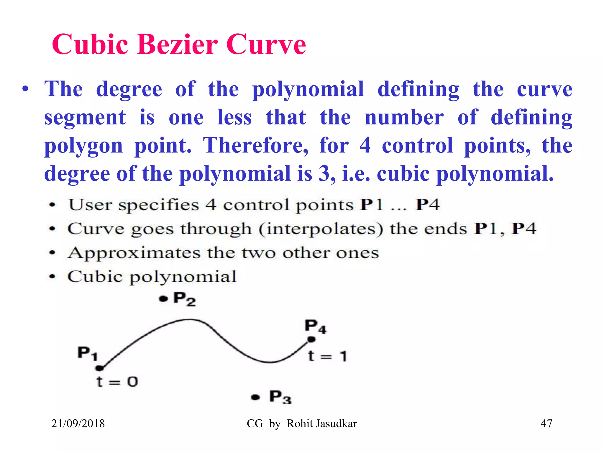 Cubic Bezier Curve
• The degree of the polynomial defining the curve
segment is one less that the number of defining
polygon point. Therefore, for 4 control points, the
degree of the polynomial is 3, i.e. cubic polynomial.
21/09/2018 CG by Rohit Jasudkar 47
 