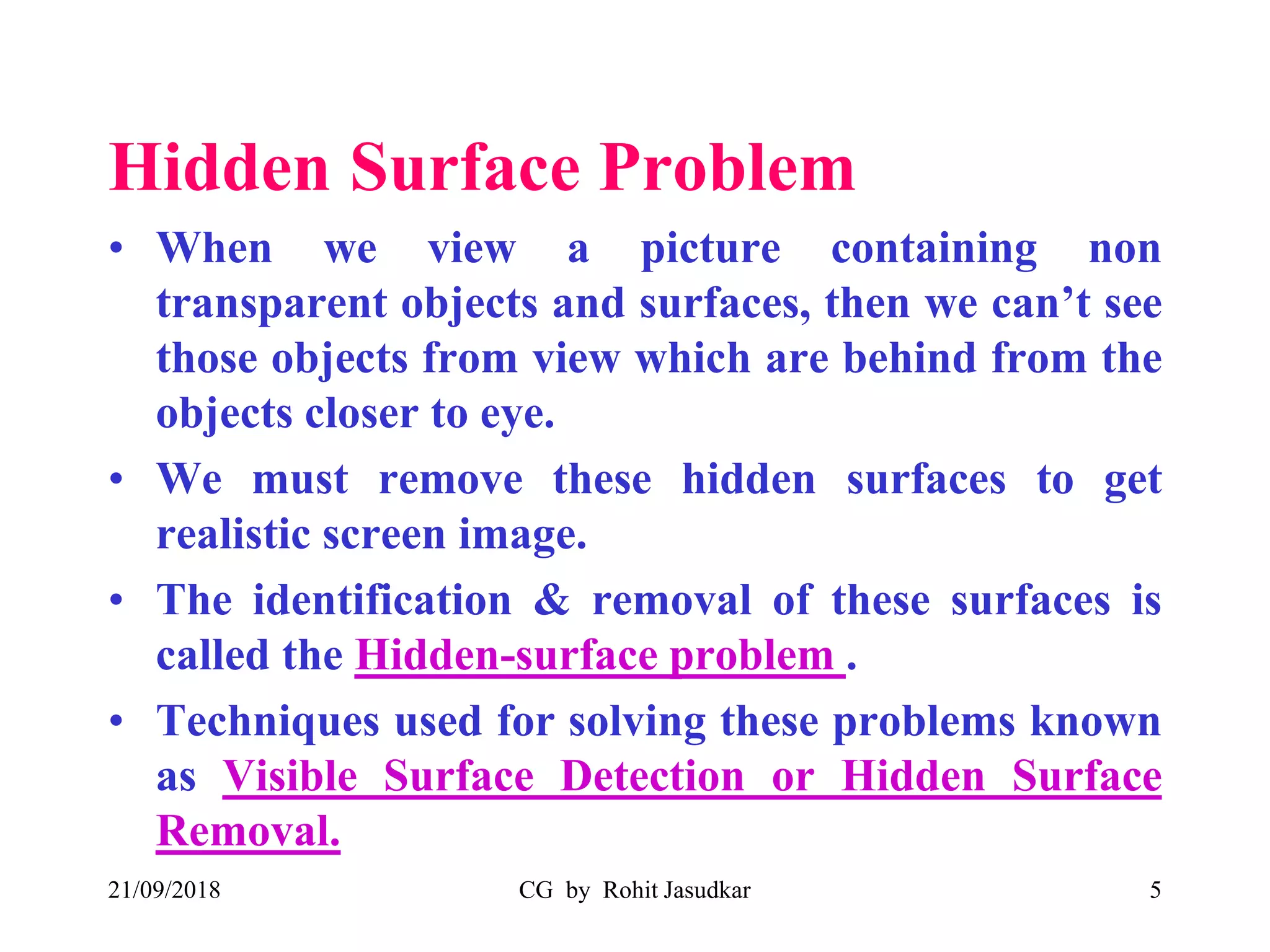 Hidden Surface Problem
• When we view a picture containing non
transparent objects and surfaces, then we can’t see
those objects from view which are behind from the
objects closer to eye.
• We must remove these hidden surfaces to get
realistic screen image.
• The identification & removal of these surfaces is
called the Hidden-surface problem .
• Techniques used for solving these problems known
as Visible Surface Detection or Hidden Surface
Removal.
21/09/2018 CG by Rohit Jasudkar 5
 