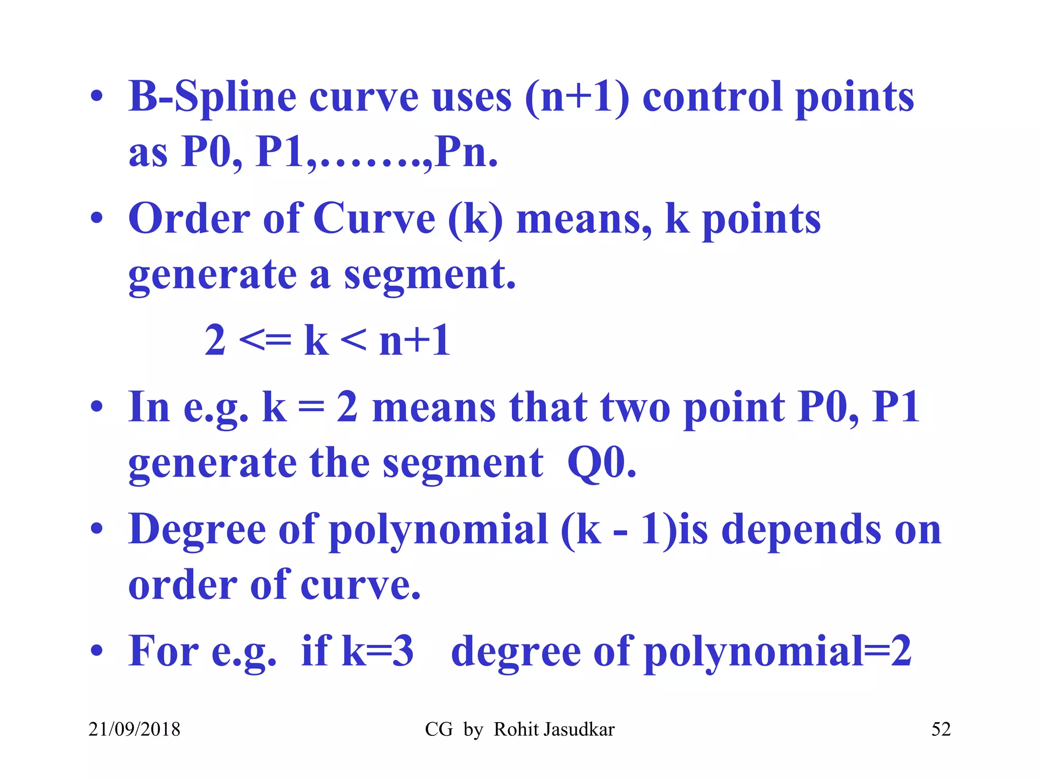 • B-Spline curve uses (n+1) control points
as P0, P1,…….,Pn.
• Order of Curve (k) means, k points
generate a segment.
2 <= k < n+1
• In e.g. k = 2 means that two point P0, P1
generate the segment Q0.
• Degree of polynomial (k - 1)is depends on
order of curve.
• For e.g. if k=3 degree of polynomial=2
21/09/2018 CG by Rohit Jasudkar 52
 