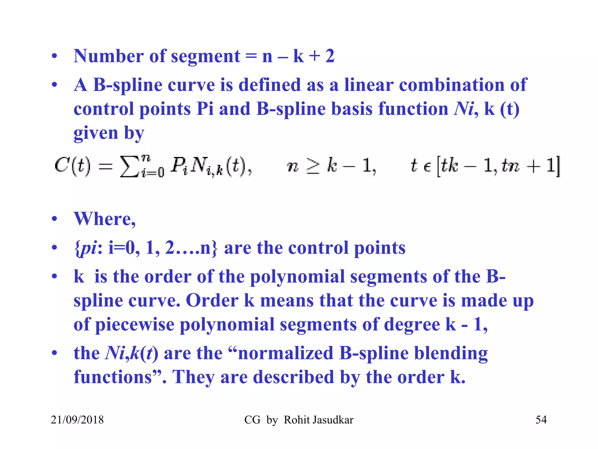 • Number of segment = n – k + 2
• A B-spline curve is defined as a linear combination of
control points Pi and B-spline basis function Ni, k (t)
given by
• Where,
• {pi: i=0, 1, 2….n} are the control points
• k is the order of the polynomial segments of the B-
spline curve. Order k means that the curve is made up
of piecewise polynomial segments of degree k - 1,
• the Ni,k(t) are the “normalized B-spline blending
functions”. They are described by the order k.
21/09/2018 CG by Rohit Jasudkar 54
 