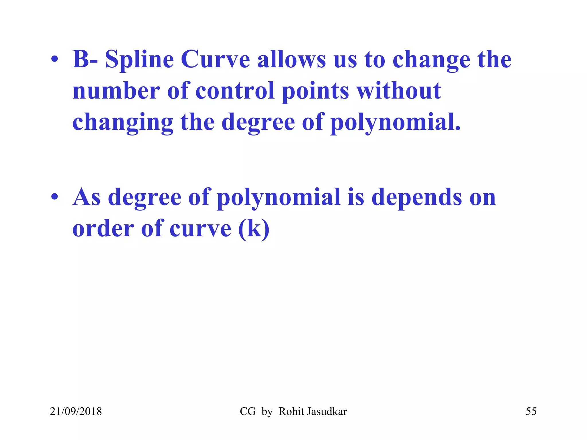 • B- Spline Curve allows us to change the
number of control points without
changing the degree of polynomial.
• As degree of polynomial is depends on
order of curve (k)
21/09/2018 CG by Rohit Jasudkar 55
 