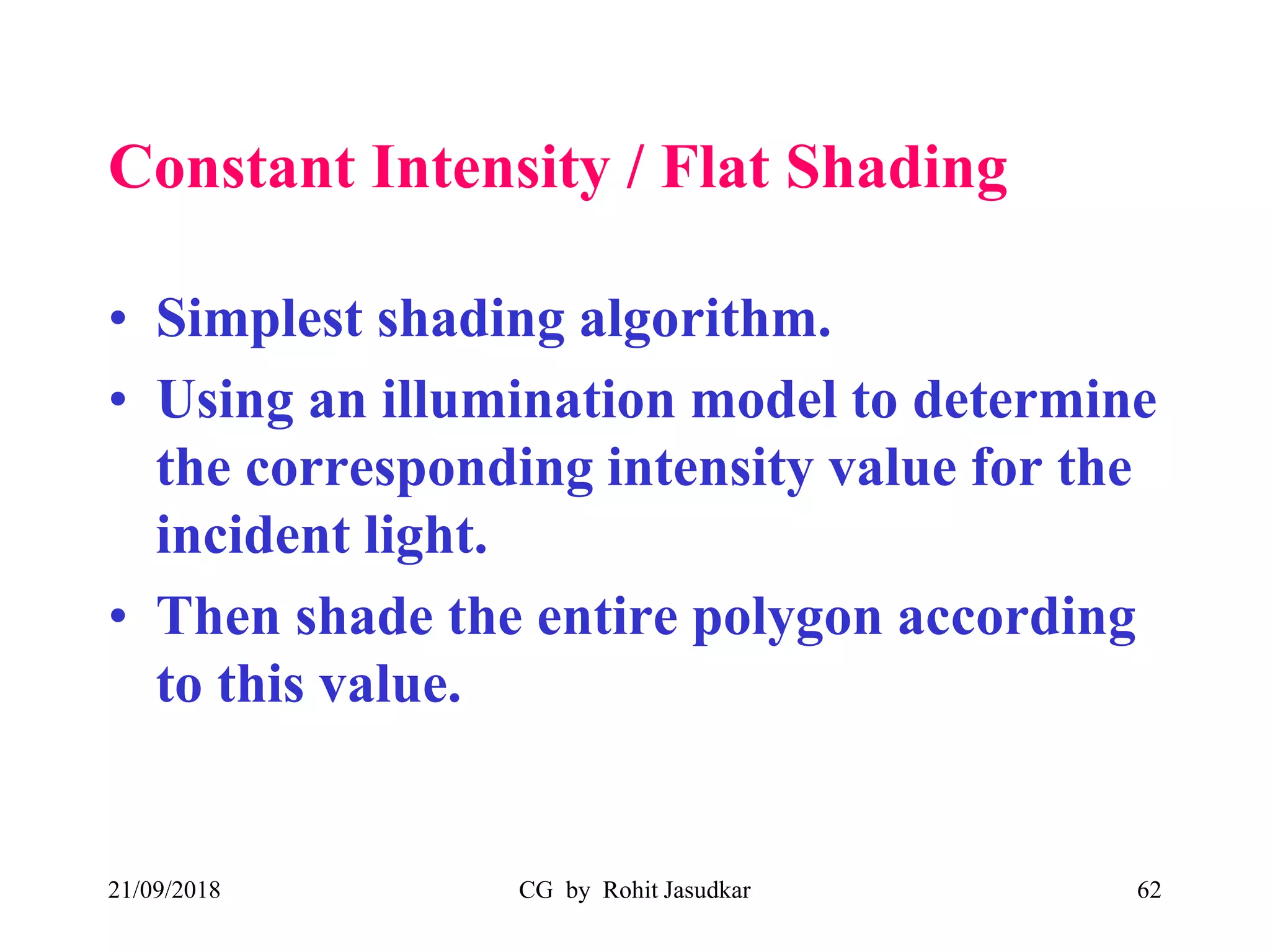 Constant Intensity / Flat Shading
• Simplest shading algorithm.
• Using an illumination model to determine
the corresponding intensity value for the
incident light.
• Then shade the entire polygon according
to this value.
21/09/2018 CG by Rohit Jasudkar 62
 