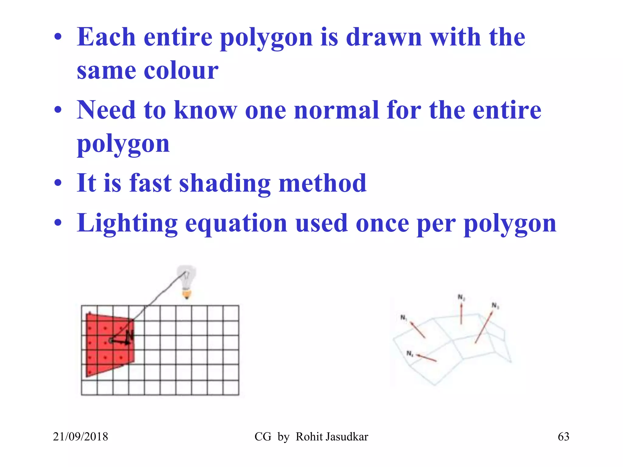 • Each entire polygon is drawn with the
same colour
• Need to know one normal for the entire
polygon
• It is fast shading method
• Lighting equation used once per polygon
21/09/2018 CG by Rohit Jasudkar 63
 