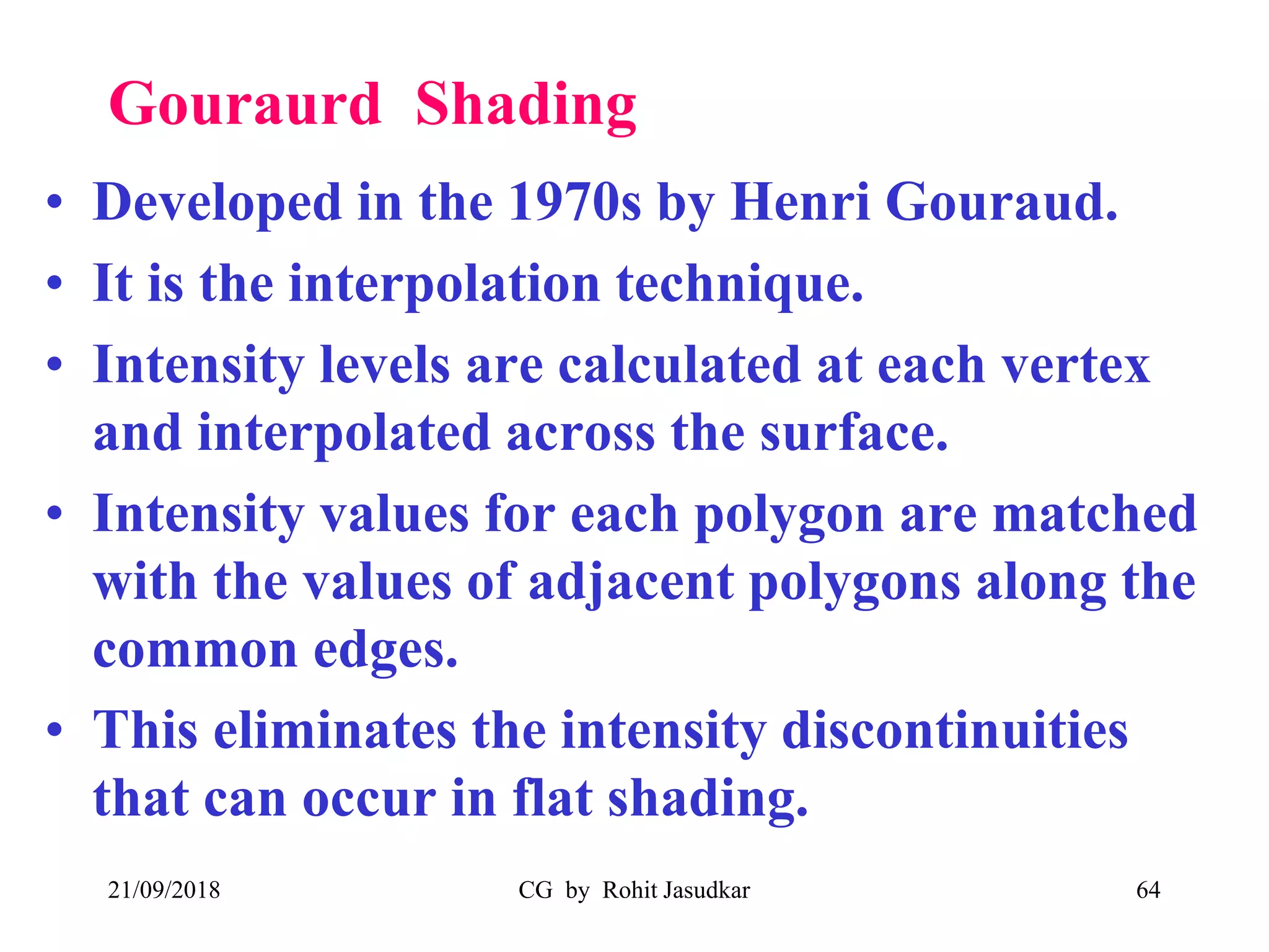 Gouraurd Shading
• Developed in the 1970s by Henri Gouraud.
• It is the interpolation technique.
• Intensity levels are calculated at each vertex
and interpolated across the surface.
• Intensity values for each polygon are matched
with the values of adjacent polygons along the
common edges.
• This eliminates the intensity discontinuities
that can occur in flat shading.
21/09/2018 CG by Rohit Jasudkar 64
 
