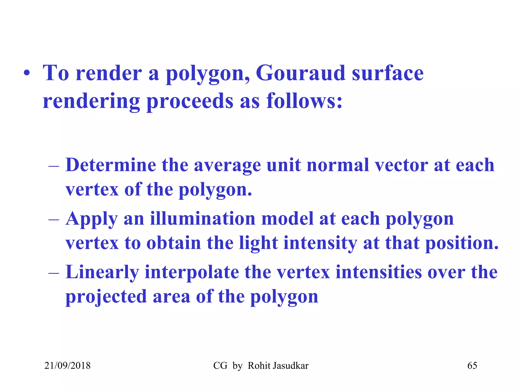 • To render a polygon, Gouraud surface
rendering proceeds as follows:
– Determine the average unit normal vector at each
vertex of the polygon.
– Apply an illumination model at each polygon
vertex to obtain the light intensity at that position.
– Linearly interpolate the vertex intensities over the
projected area of the polygon
21/09/2018 CG by Rohit Jasudkar 65
 