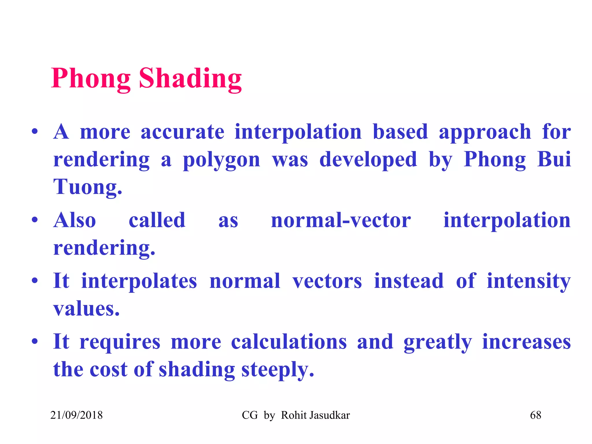 Phong Shading
• A more accurate interpolation based approach for
rendering a polygon was developed by Phong Bui
Tuong.
• Also called as normal-vector interpolation
rendering.
• It interpolates normal vectors instead of intensity
values.
• It requires more calculations and greatly increases
the cost of shading steeply.
21/09/2018 CG by Rohit Jasudkar 68
 