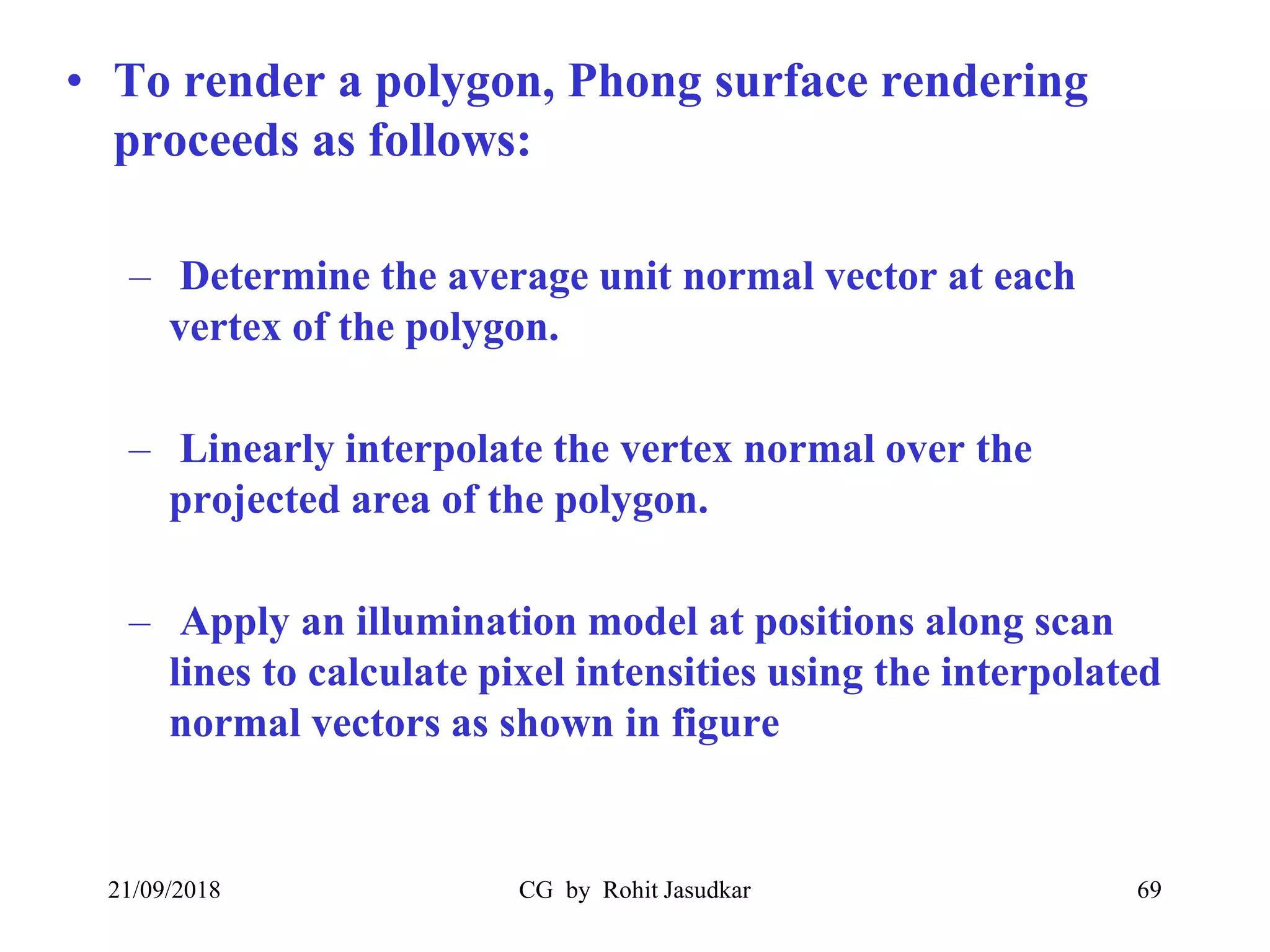 • To render a polygon, Phong surface rendering
proceeds as follows:
– Determine the average unit normal vector at each
vertex of the polygon.
– Linearly interpolate the vertex normal over the
projected area of the polygon.
– Apply an illumination model at positions along scan
lines to calculate pixel intensities using the interpolated
normal vectors as shown in figure
21/09/2018 CG by Rohit Jasudkar 69
 