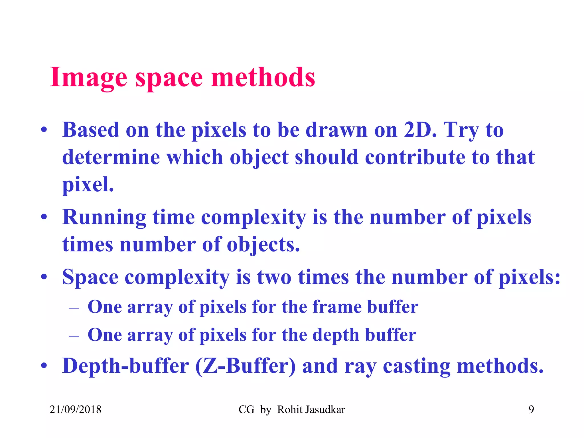 Image space methods
• Based on the pixels to be drawn on 2D. Try to
determine which object should contribute to that
pixel.
• Running time complexity is the number of pixels
times number of objects.
• Space complexity is two times the number of pixels:
– One array of pixels for the frame buffer
– One array of pixels for the depth buffer
• Depth-buffer (Z-Buffer) and ray casting methods.
21/09/2018 CG by Rohit Jasudkar 9
 