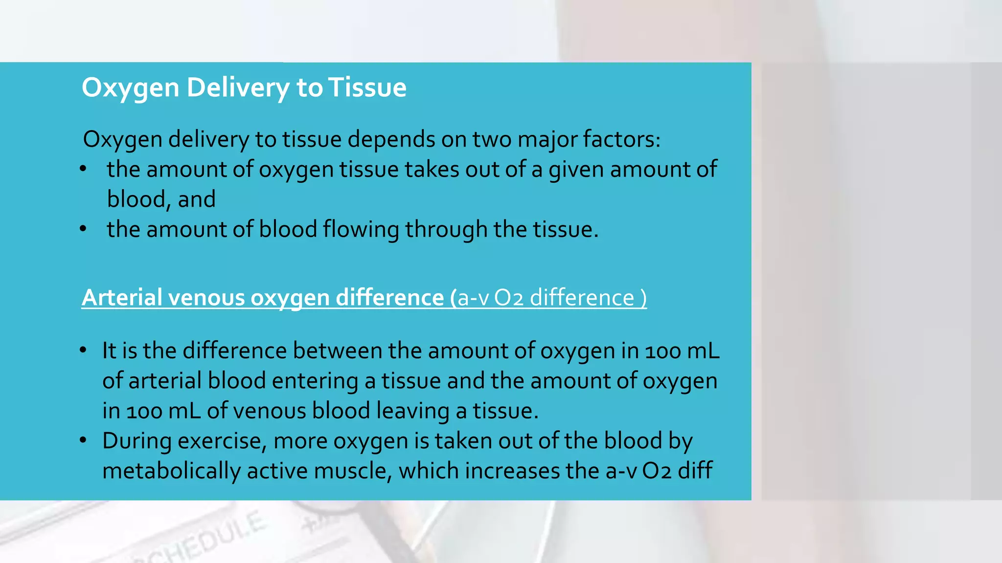 Oxygen Delivery toTissue
Oxygen delivery to tissue depends on two major factors:
• the amount of oxygen tissue takes out of a given amount of
blood, and
• the amount of blood flowing through the tissue.
Arterial venous oxygen difference (a-v O2 difference )
• It is the difference between the amount of oxygen in 100 mL
of arterial blood entering a tissue and the amount of oxygen
in 100 mL of venous blood leaving a tissue.
• During exercise, more oxygen is taken out of the blood by
metabolically active muscle, which increases the a-v O2 diff
 
