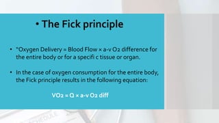 • The Fick principle
• “Oxygen Delivery = Blood Flow × a-v O2 difference for
the entire body or for a specifi c tissue or organ.
• In the case of oxygen consumption for the entire body,
the Fick principle results in the following equation:
VO2 = Q × a-v O2 diff
 