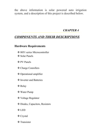 the above information is solar powered auto irrigation
system, and a description of this project is described below.
CHAPTER 4
COMPONENTS AND THEIR DESCRIPTIONS
Hardware Requirements
 8051 series Microcontroller
 Solar Panels
 PV Panels
 Charge Conrollers
 Operational amplifier
 Inverter and Batteries
 Relay
 Water Pump
 Voltage Regulator
 Diodes, Capacitors, Resistors
 LED
 Crystal
 Transistor
 
