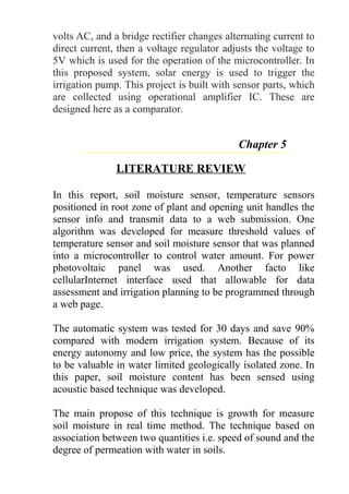 volts AC, and a bridge rectifier changes alternating current to
direct current, then a voltage regulator adjusts the voltage to
5V which is used for the operation of the microcontroller. In
this proposed system, solar energy is used to trigger the
irrigation pump. This project is built with sensor parts, which
are collected using operational amplifier IC. These are
designed here as a comparator.
Chapter 5
LITERATURE REVIEW
In this report, soil moisture sensor, temperature sensors
positioned in root zone of plant and opening unit handles the
sensor info and transmit data to a web submission. One
algorithm was developed for measure threshold values of
temperature sensor and soil moisture sensor that was planned
into a microcontroller to control water amount. For power
photovoltaic panel was used. Another facto like
cellularInternet interface used that allowable for data
assessment and irrigation planning to be programmed through
a web page.
The automatic system was tested for 30 days and save 90%
compared with modern irrigation system. Because of its
energy autonomy and low price, the system has the possible
to be valuable in water limited geologically isolated zone. In
this paper, soil moisture content has been sensed using
acoustic based technique was developed.
The main propose of this technique is growth for measure
soil moisture in real time method. The technique based on
association between two quantities i.e. speed of sound and the
degree of permeation with water in soils.
 