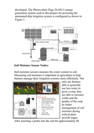 developed. The Photovoltaic Page 26.454.3 energy
generation system used in this project for powering the
automated drip irrigation system is configured as shown in
Figure 1.
Soil Moisture Sensor Nodes:
Soil moisture sensors measure the water content in soil.
Measuring soil moisture is important in agriculture to help
farmers manage their irrigation systems more efficiently. Not
only are farmers
able to generally
use less water to
grow a crop, they
are able to increase
yields and the
quality of the crop
by better
management of soil
moisture during
critical plant
growth stages.
After inserting a probe into the soil for approximately 60
 
