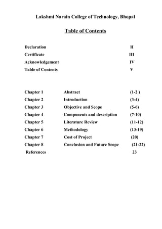 Lakshmi Narain College of Technology, Bhopal
Table of Contents
Declaration II
Certificate III
Acknowledgement IV
Table of Contents V
Chapter 1 Abstract (1-2 )
Chapter 2 Introduction (3-4)
Chapter 3 Objective and Scope (5-6)
Chapter 4 Components and description (7-10)
Chapter 5 Literature Review (11-12)
Chapter 6 Methodology (13-19)
Chapter 7 Cost of Project (20)
Chapter 8 Conclusion and Future Scope (21-22)
References 23
 