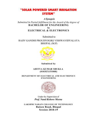 “SOLAR POWERED SMART IRRIGATION
SYSTEM”
A Synopsis
Submitted In Partial fulfillment for the Award of the degree of
BACHELOR OF ENGINEERING
In
ELECTRICAL & ELECTRONICS
Submitted to
RAJIV GANDHI PROUDYOGIKI VISHWAVIDYALAYA
BHOPAL (M.P)
Submitted by
ADITYA KUMAR SHUKLA
(0103EX151008)
DEPARTMENT OF ELECTRICAL AND ELECTRONICS
ENGINEERING
Under the Supervision of
Prof. Nand Kishore Meena
LAKSHMI NARAIN COLLEGE OF TECHNOLOGY
Raisen Road, Bhopal
Session 2018-19
 