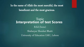 In the name of Allah the most merciful, the most
beneficent and the most gracious.
Topic
Interpretation of test Scores
B.Ed (hons)
Shaharyar Shoukat Bhatti
University of Education LMC, Lahore
 