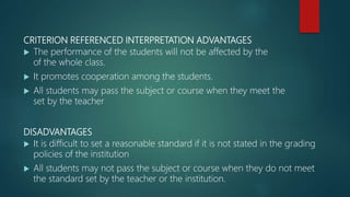 CRITERION REFERENCED INTERPRETATION ADVANTAGES
 The performance of the students will not be affected by the
of the whole class.
 It promotes cooperation among the students.
 All students may pass the subject or course when they meet the
set by the teacher
DISADVANTAGES
 It is difficult to set a reasonable standard if it is not stated in the grading
policies of the institution
 All students may not pass the subject or course when they do not meet
the standard set by the teacher or the institution.
 