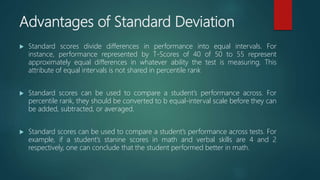 Advantages of Standard Deviation
 Standard scores divide differences in performance into equal intervals. For
instance, performance represented by T-Scores of 40 of 50 to 55 represent
approximately equal differences in whatever ability the test is measuring. This
attribute of equal intervals is not shared in percentile rank
 Standard scores can be used to compare a student’s performance across. For
percentile rank, they should be converted to b equal-interval scale before they can
be added, subtracted, or averaged.
 Standard scores can be used to compare a student’s performance across tests. For
example, if a student’s stanine scores in math and verbal skills are 4 and 2
respectively, one can conclude that the student performed better in math.
 