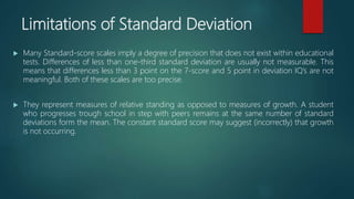 Limitations of Standard Deviation
 Many Standard-score scales imply a degree of precision that does not exist within educational
tests. Differences of less than one-third standard deviation are usually not measurable. This
means that differences less than 3 point on the 7-score and 5 point in deviation IQ’s are not
meaningful. Both of these scales are too precise.
 They represent measures of relative standing as opposed to measures of growth. A student
who progresses trough school in step with peers remains at the same number of standard
deviations form the mean. The constant standard score may suggest (incorrectly) that growth
is not occurring.
 