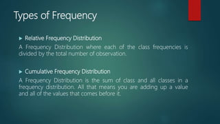 Types of Frequency
 Relative Frequency Distribution
A Frequency Distribution where each of the class frequencies is
divided by the total number of observation.
 Cumulative Frequency Distribution
A Frequency Distribution is the sum of class and all classes in a
frequency distribution. All that means you are adding up a value
and all of the values that comes before it.
 