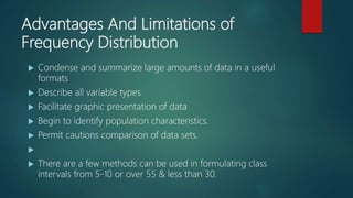 Advantages And Limitations of
Frequency Distribution
 Condense and summarize large amounts of data in a useful
formats
 Describe all variable types
 Facilitate graphic presentation of data
 Begin to identify population characteristics.
 Permit cautions comparison of data sets.

 There are a few methods can be used in formulating class
intervals from 5-10 or over 55 & less than 30.
 