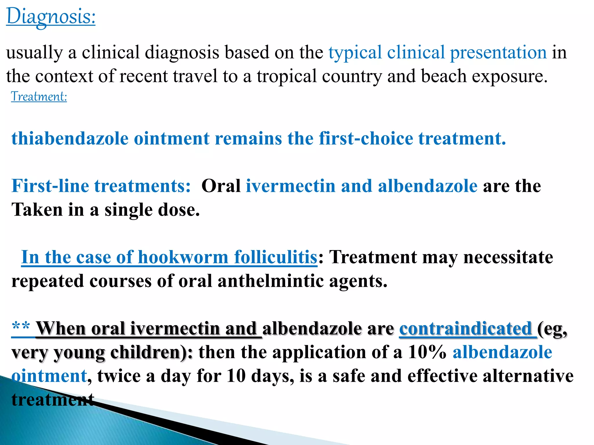 Diagnosis:
usually a clinical diagnosis based on the typical clinical presentation in
the context of recent travel to a tropical country and beach exposure.
Treatment:
thiabendazole ointment remains the first‐choice treatment.
First‐line treatments: Oral ivermectin and albendazole are the
Taken in a single dose.
In the case of hookworm folliculitis: Treatment may necessitate
repeated courses of oral anthelmintic agents.
** When oral ivermectin and albendazole are contraindicated (eg,
very young children): then the application of a 10% albendazole
ointment, twice a day for 10 days, is a safe and effective alternative
treatment.
 