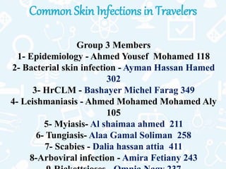 Common Skin Infections in Travelers
Group 3 Members
1- Epidemiology - Ahmed Yousef Mohamed 118
2- Bacterial skin infection - Ayman Hassan Hamed
302
3- HrCLM - Bashayer Michel Farag 349
4- Leishmaniasis - Ahmed Mohamed Mohamed Aly
105
5- Myiasis- Al shaimaa ahmed 211
6- Tungiasis- Alaa Gamal Soliman 258
7- Scabies - Dalia hassan attia 411
8-Arboviral infection - Amira Fetiany 243
 