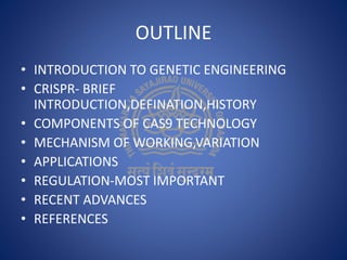 OUTLINE
• INTRODUCTION TO GENETIC ENGINEERING
• CRISPR- BRIEF
INTRODUCTION,DEFINATION,HISTORY
• COMPONENTS OF CAS9 TECHNOLOGY
• MECHANISM OF WORKING,VARIATION
• APPLICATIONS
• REGULATION-MOST IMPORTANT
• RECENT ADVANCES
• REFERENCES
 
