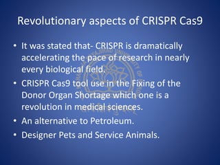 Revolutionary aspects of CRISPR Cas9
• It was stated that- CRISPR is dramatically
accelerating the pace of research in nearly
every biological field.
• CRISPR Cas9 tool use in the Fixing of the
Donor Organ Shortage which one is a
revolution in medical sciences.
• An alternative to Petroleum.
• Designer Pets and Service Animals.
 
