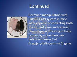 Continued
Germline manipulation with
CRISPR-Cas9 system in mice
were capable of correcting both
the mutant gene and cataract
phenotype in offspring initially
caused by a one base pair
deletion in exon 3 of
Crygc(crystalin gamma C) gene.
 