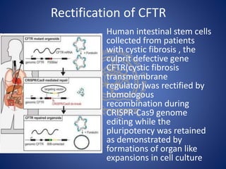 Rectification of CFTR
Human intestinal stem cells
collected from patients
with cystic fibrosis , the
culprit defective gene
CFTR(cystic fibrosis
transmembrane
regulator)was rectified by
homologous
recombination during
CRISPR-Cas9 genome
editing while the
pluripotency was retained
as demonstrated by
formations of organ like
expansions in cell culture
 