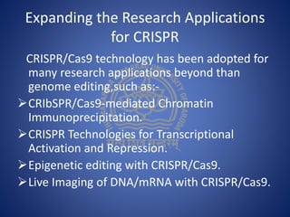Expanding the Research Applications
for CRISPR
CRISPR/Cas9 technology has been adopted for
many research applications beyond than
genome editing,such as:-
CRIbSPR/Cas9-mediated Chromatin
Immunoprecipitation.
CRISPR Technologies for Transcriptional
Activation and Repression.
Epigenetic editing with CRISPR/Cas9.
Live Imaging of DNA/mRNA with CRISPR/Cas9.
 