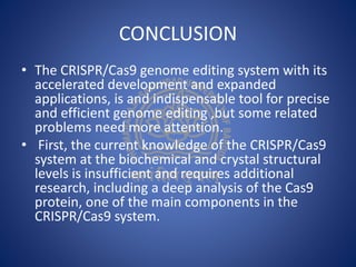 CONCLUSION
• The CRISPR/Cas9 genome editing system with its
accelerated development and expanded
applications, is and indispensable tool for precise
and efficient genome editing ,but some related
problems need more attention.
• First, the current knowledge of the CRISPR/Cas9
system at the biochemical and crystal structural
levels is insufficient and requires additional
research, including a deep analysis of the Cas9
protein, one of the main components in the
CRISPR/Cas9 system.
 