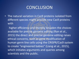 CONCLUSION
• The natural variation in Cas9 proteins isolated from
different species might provide new Cas9 proteins
with
higher efficiency and thereby broaden the choices
available for precise genome editing (Ran et al.,
2015) the direct and precise genome editing raises
ethical concerns, such as gene modification of
human germ line cells using the CRISPR/Cas9 system
to create “engineered babies” (Liang et al., 2015),
which initiates arguments and queries among
scientists and the public.
 