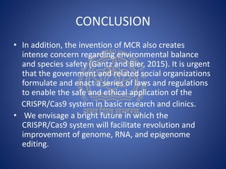 CONCLUSION
• In addition, the invention of MCR also creates
intense concern regarding environmental balance
and species safety (Gantz and Bier, 2015). It is urgent
that the government and related social organizations
formulate and enact a series of laws and regulations
to enable the safe and ethical application of the
CRISPR/Cas9 system in basic research and clinics.
• We envisage a bright future in which the
CRISPR/Cas9 system will facilitate revolution and
improvement of genome, RNA, and epigenome
editing.
 