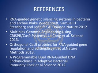 REFERENCES
• RNA-guided genetic silencing systems in bacteria
and archae.Blake Wiedenheft, Samuel H
Sternberg and Jennifer A. Dounda.Nature 2012
• Multiplex Genome Engineering Using
CRISPR/Cas9 Systems . Le Cong et al. Science
2013.
• Orthogonal Cas9 proteins for RNA-guided gene
regulation and editing.Esvelt et al.Nature
Methods 2013.
• A Programmable Dual RNA-Guided DNA
Endonuclease in Adaptive Bacterial
Immunity.Jinek et al.Science 2012
 