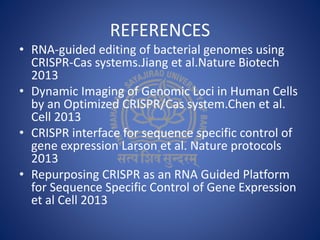 REFERENCES
• RNA-guided editing of bacterial genomes using
CRISPR-Cas systems.Jiang et al.Nature Biotech
2013
• Dynamic Imaging of Genomic Loci in Human Cells
by an Optimized CRISPR/Cas system.Chen et al.
Cell 2013
• CRISPR interface for sequence specific control of
gene expression Larson et al. Nature protocols
2013
• Repurposing CRISPR as an RNA Guided Platform
for Sequence Specific Control of Gene Expression
et al Cell 2013
 