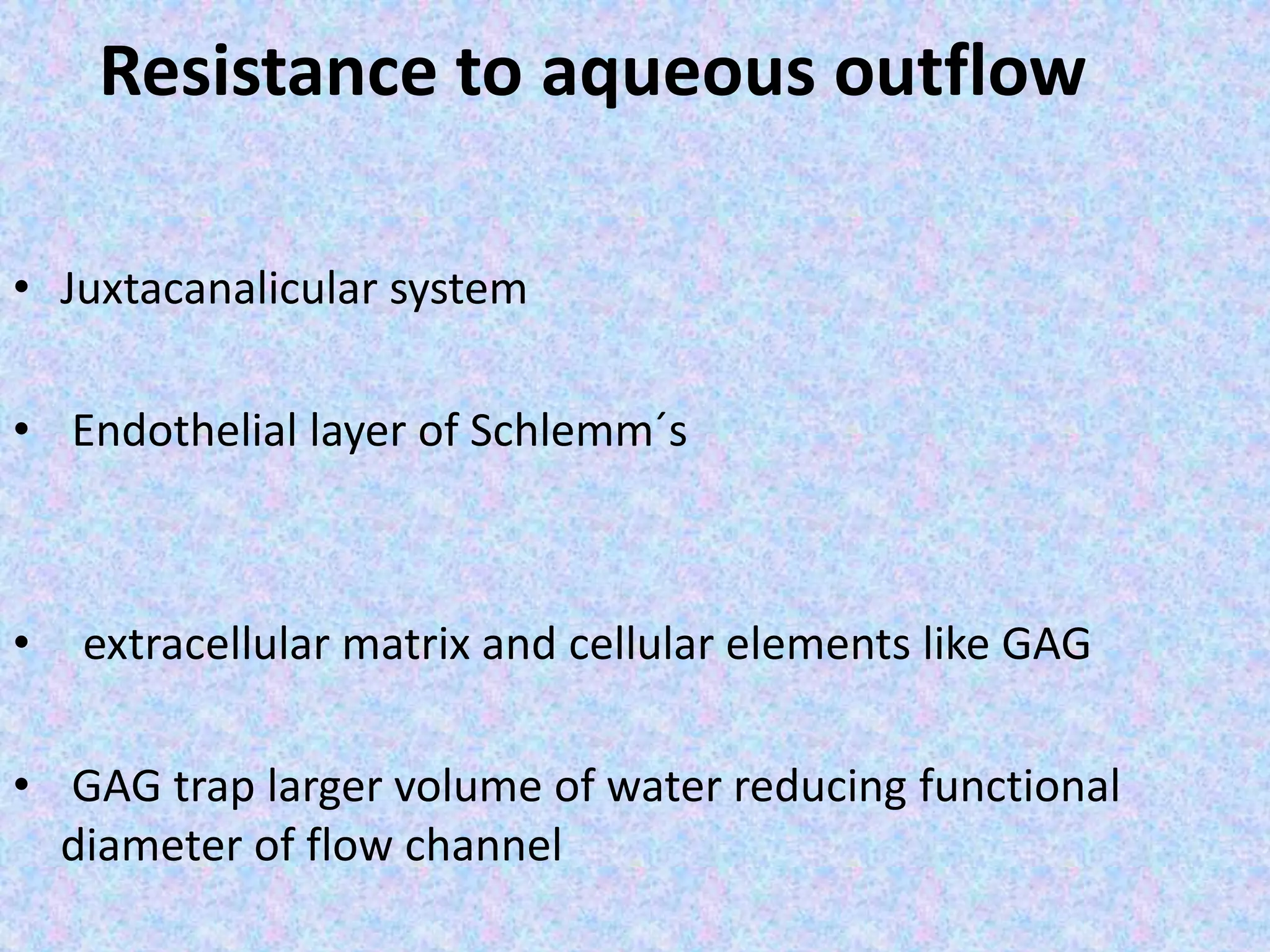 Resistance to aqueous outflow
• Juxtacanalicular system
• Endothelial layer of Schlemm´s
• extracellular matrix and cellular elements like GAG
• GAG trap larger volume of water reducing functional
diameter of flow channel
 