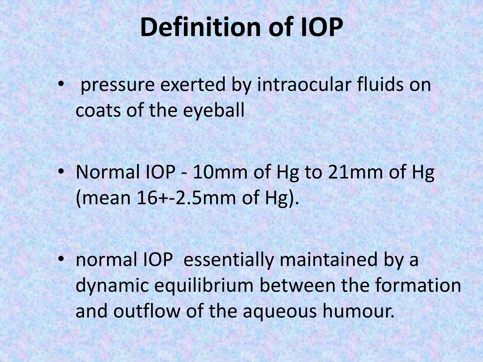 Definition of IOP
• pressure exerted by intraocular fluids on
coats of the eyeball
• Normal IOP - 10mm of Hg to 21mm of Hg
(mean 16+-2.5mm of Hg).
• normal IOP essentially maintained by a
dynamic equilibrium between the formation
and outflow of the aqueous humour.
 
