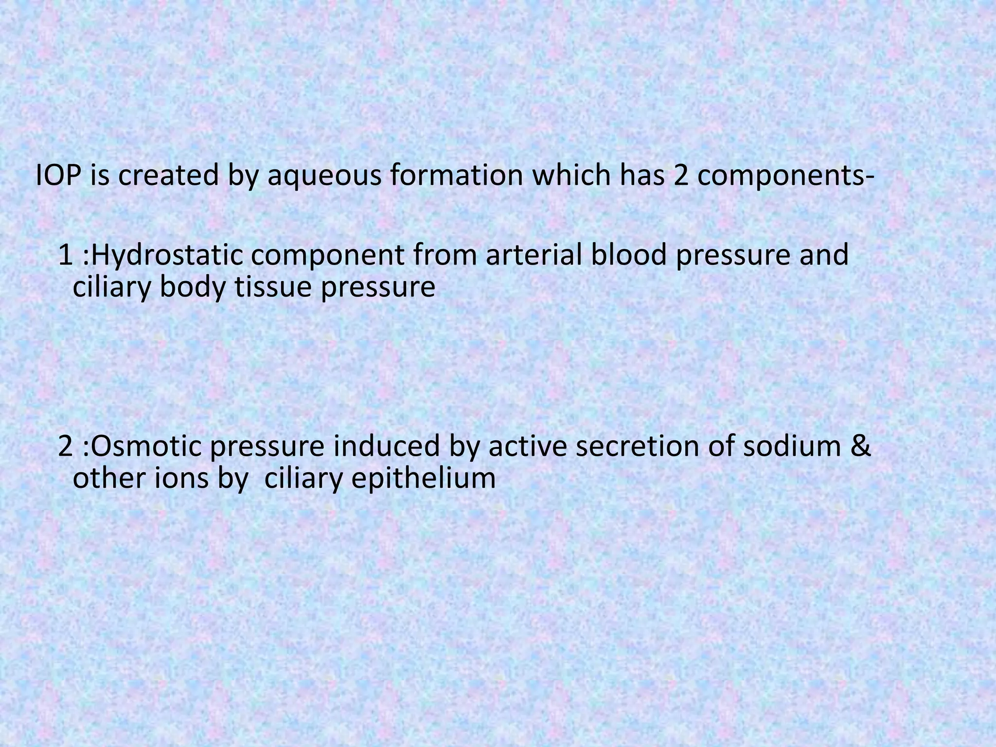 IOP is created by aqueous formation which has 2 components-
1 :Hydrostatic component from arterial blood pressure and
ciliary body tissue pressure
2 :Osmotic pressure induced by active secretion of sodium &
other ions by ciliary epithelium
 