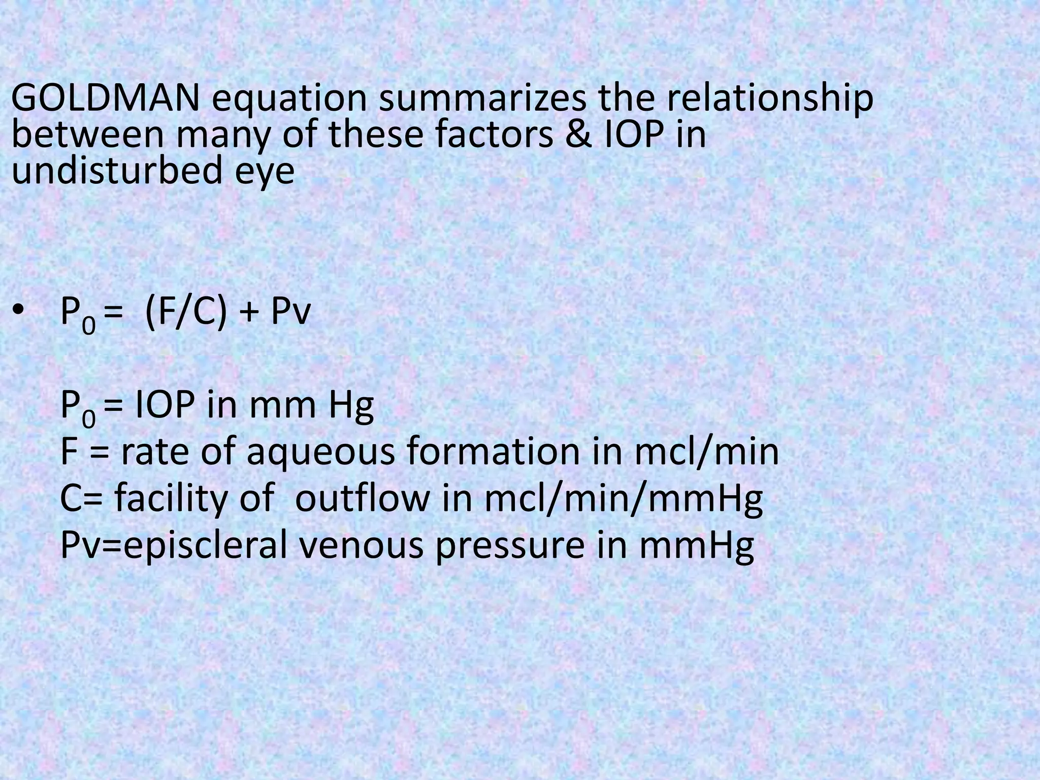 GOLDMAN equation summarizes the relationship
between many of these factors & IOP in
undisturbed eye
• P0 = (F/C) + Pv
P0 = IOP in mm Hg
F = rate of aqueous formation in mcl/min
C= facility of outflow in mcl/min/mmHg
Pv=episcleral venous pressure in mmHg
 