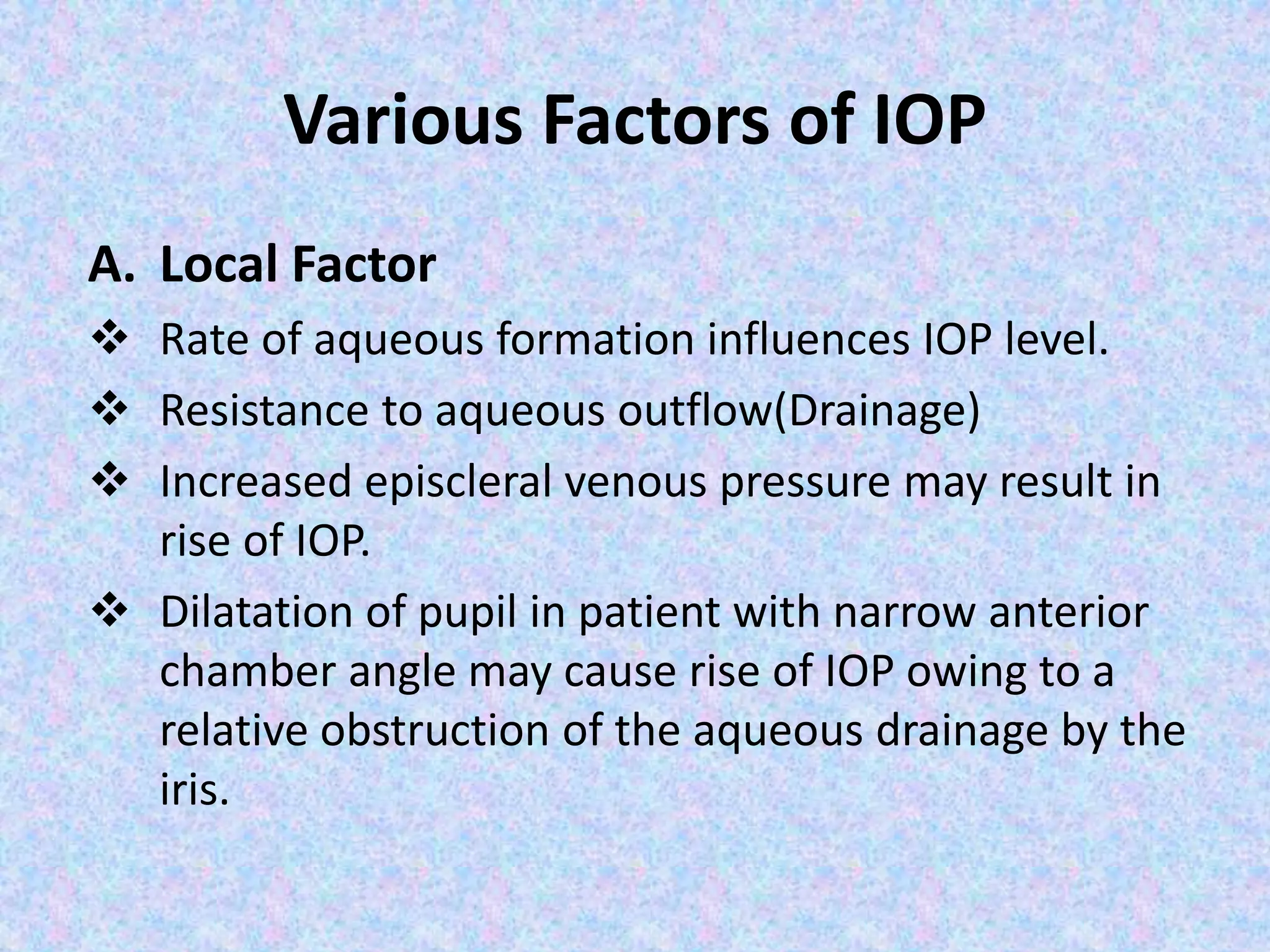 Various Factors of IOP
A. Local Factor
 Rate of aqueous formation influences IOP level.
 Resistance to aqueous outflow(Drainage)
 Increased episcleral venous pressure may result in
rise of IOP.
 Dilatation of pupil in patient with narrow anterior
chamber angle may cause rise of IOP owing to a
relative obstruction of the aqueous drainage by the
iris.
 