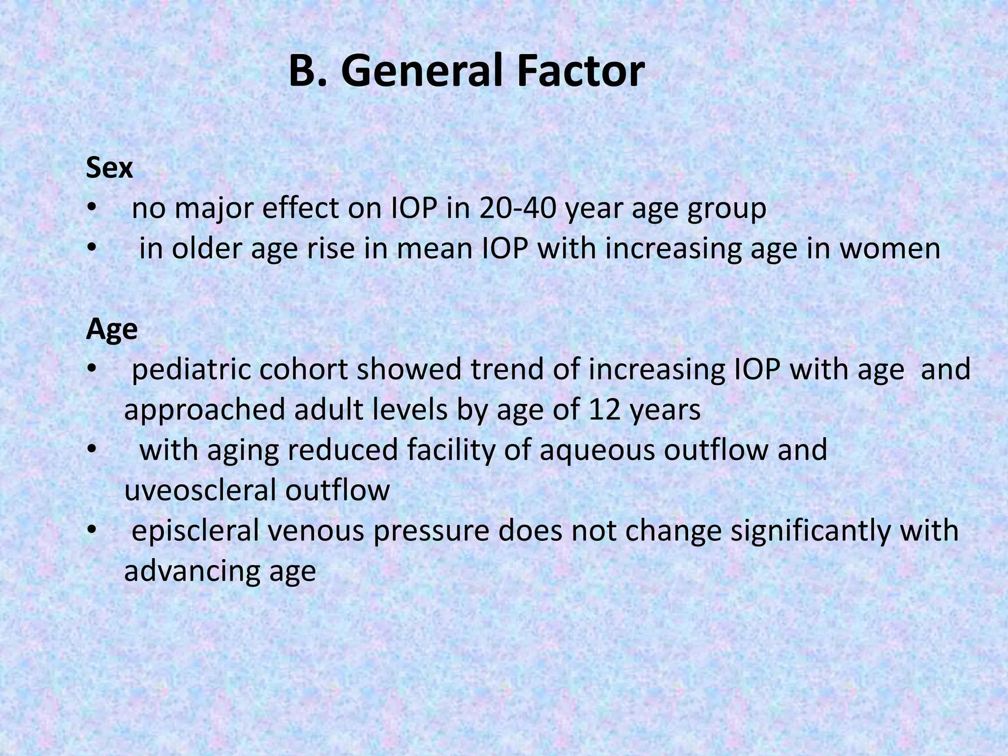 Sex
• no major effect on IOP in 20-40 year age group
• in older age rise in mean IOP with increasing age in women
Age
• pediatric cohort showed trend of increasing IOP with age and
approached adult levels by age of 12 years
• with aging reduced facility of aqueous outflow and
uveoscleral outflow
• episcleral venous pressure does not change significantly with
advancing age
B. General Factor
 