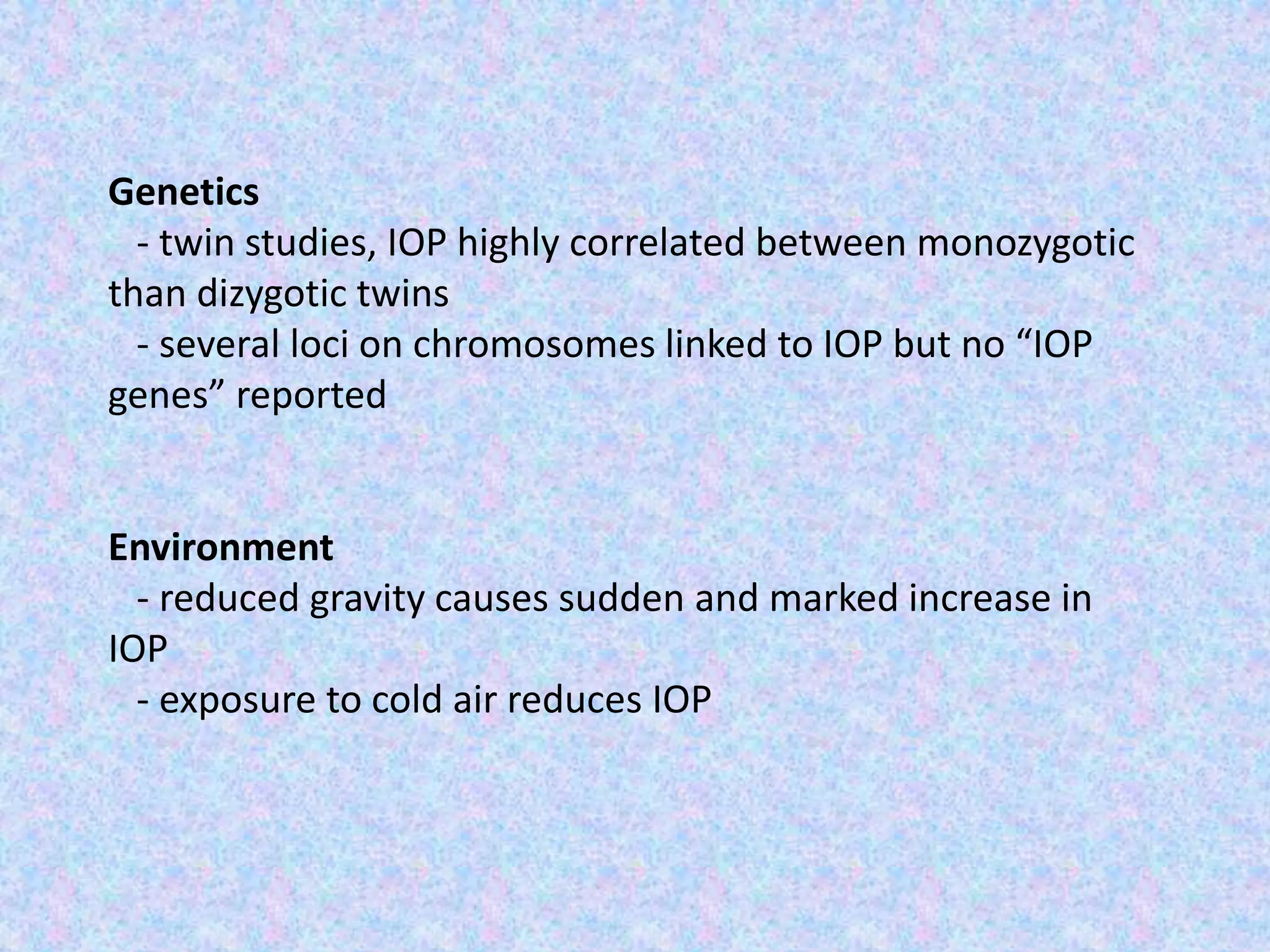 Genetics
- twin studies, IOP highly correlated between monozygotic
than dizygotic twins
- several loci on chromosomes linked to IOP but no “IOP
genes” reported
Environment
- reduced gravity causes sudden and marked increase in
IOP
- exposure to cold air reduces IOP
 