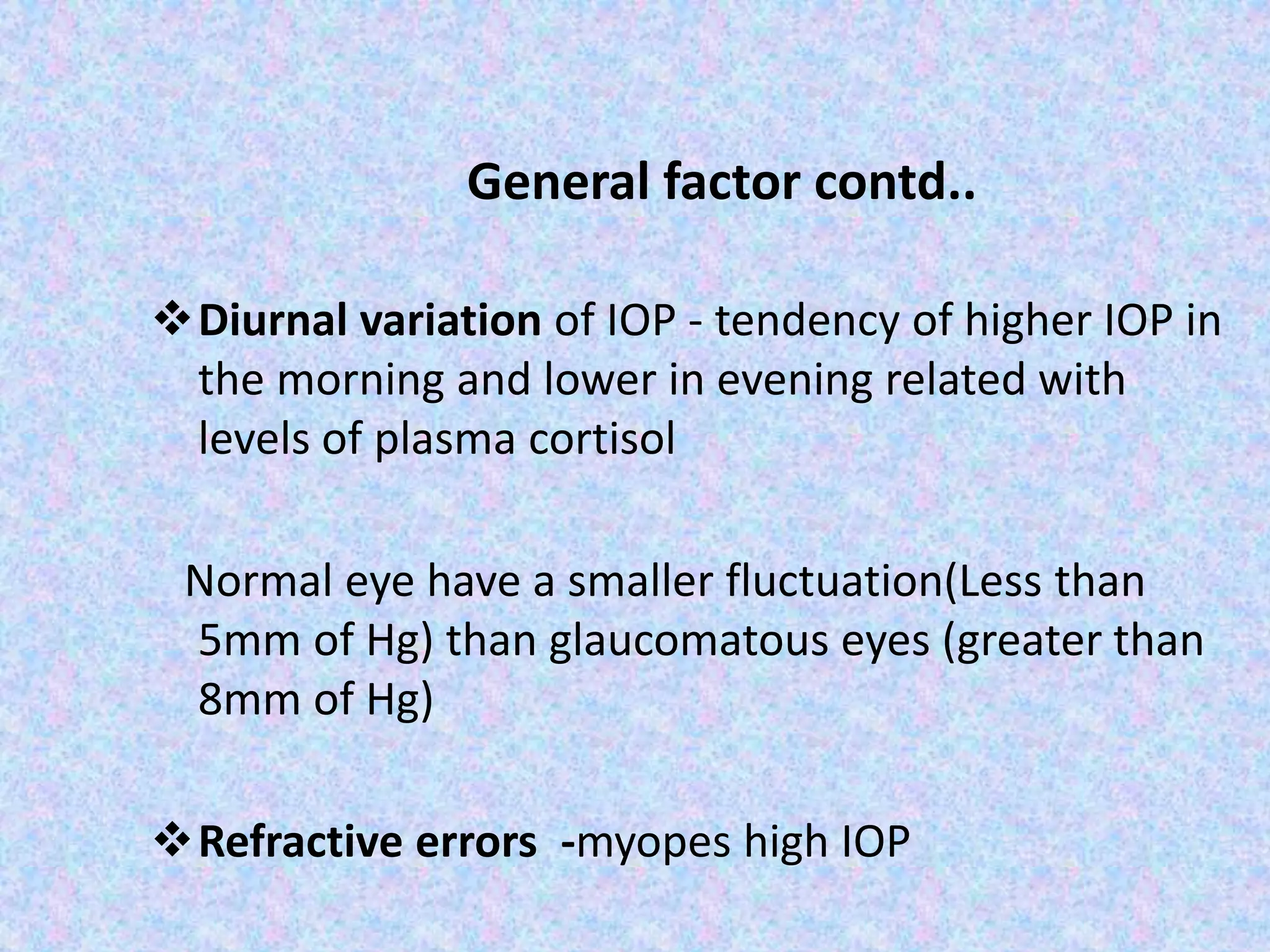 General factor contd..
Diurnal variation of IOP - tendency of higher IOP in
the morning and lower in evening related with
levels of plasma cortisol
Normal eye have a smaller fluctuation(Less than
5mm of Hg) than glaucomatous eyes (greater than
8mm of Hg)
Refractive errors -myopes high IOP
 