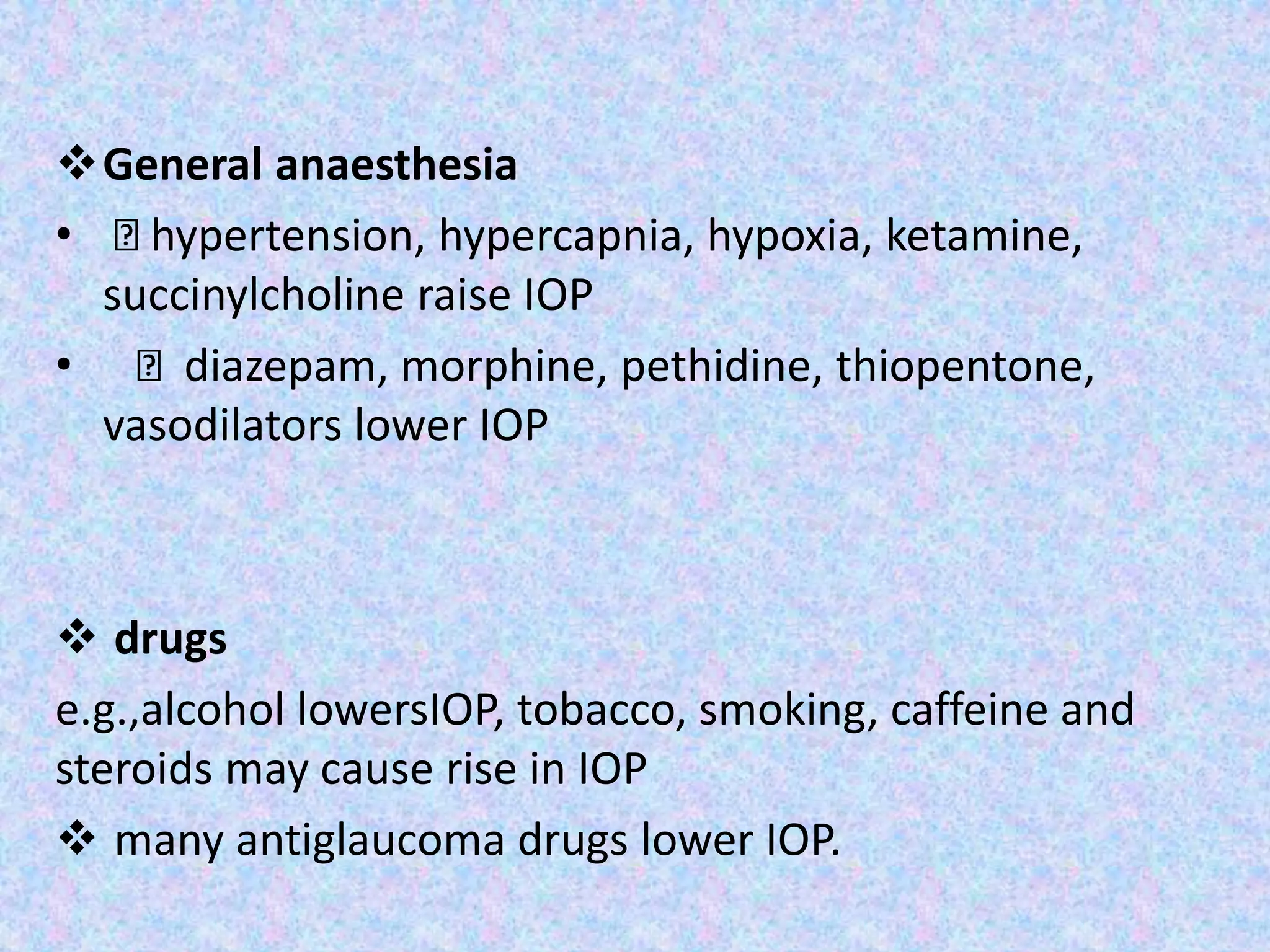 General anaesthesia
• hypertension, hypercapnia, hypoxia, ketamine,
succinylcholine raise IOP
• diazepam, morphine, pethidine, thiopentone,
vasodilators lower IOP
 drugs
e.g.,alcohol lowersIOP, tobacco, smoking, caffeine and
steroids may cause rise in IOP
 many antiglaucoma drugs lower IOP.
 