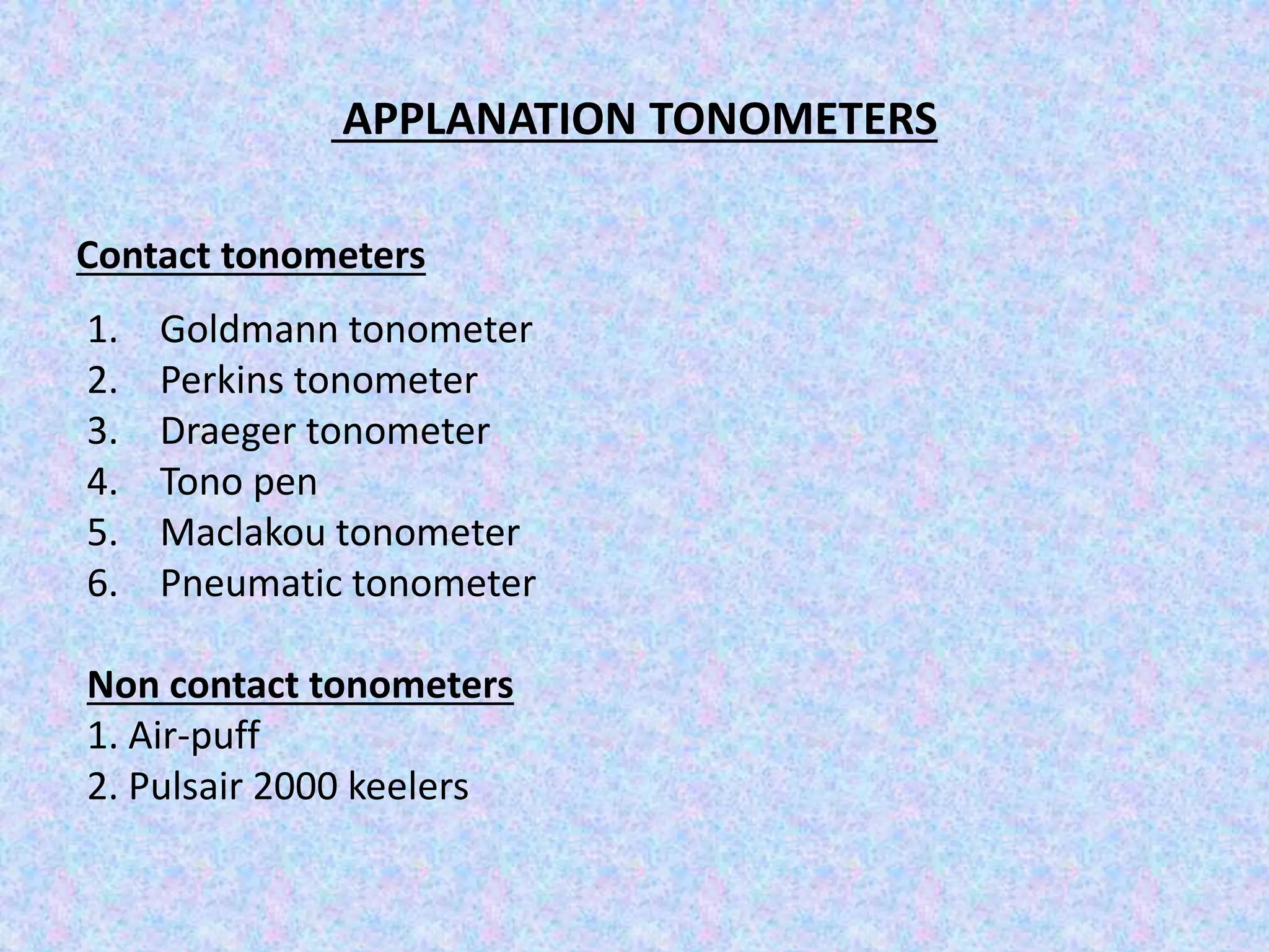 APPLANATION TONOMETERS
Contact tonometers
1. Goldmann tonometer
2. Perkins tonometer
3. Draeger tonometer
4. Tono pen
5. Maclakou tonometer
6. Pneumatic tonometer
Non contact tonometers
1. Air-puff
2. Pulsair 2000 keelers
 