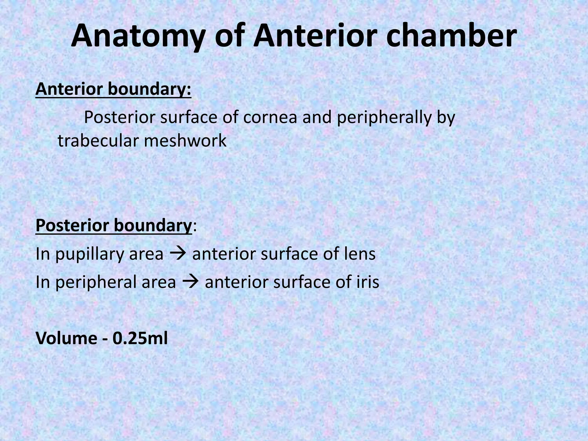 Anatomy of Anterior chamber
Anterior boundary:
Posterior surface of cornea and peripherally by
trabecular meshwork
Posterior boundary:
In pupillary area  anterior surface of lens
In peripheral area  anterior surface of iris
Volume - 0.25ml
 