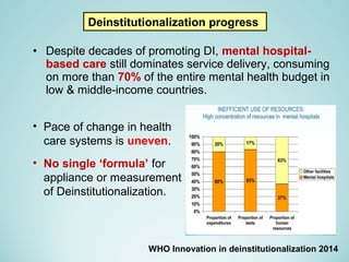 • Despite decades of promoting DI, mental hospital-
based care still dominates service delivery, consuming
on more than 70% of the entire mental health budget in
low & middle-income countries.
Deinstitutionalization progress
WHO Innovation in deinstitutionalization 2014
• Pace of change in health
care systems is uneven.
• No single ‘formula’ for
appliance or measurement
of Deinstitutionalization.
 