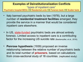 • Italy banned psychiatric beds by law (1978), but a large
number of residential treatment facilities emerged, they
provide the service in a manner that would be considered
inpatient care elsewhere.
Examples of Deinstitutionalization Conflicts
“types of inpatient care”
Psychiatric hospital BEDs VS Residential units VS Forensic beds VS Scatter beds
• Penrose hypothesis (1939) proposed an inverse
relationship between the relative number of psychiatric beds
and its total number of prisoners, based on calculations
from cross-sectional study of 18 countries. (replicated study)
• In US, state-funded psychiatric beds are almost entirely
forensic. Limited access to inpatient care is a contributing
factor for the increasing US suicide rate (Bastiampillai, et al., 2016).
 